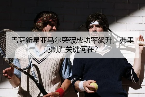 巴萨新星亚马尔突破成功率飙升，弗里克制胜关键何在？